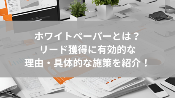 ホワイトペーパーとは｜リード獲得に有効的な理由・具体的な施策を紹介