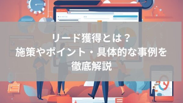 リード獲得とは｜施策やポイント・具体的な事例を徹底解説